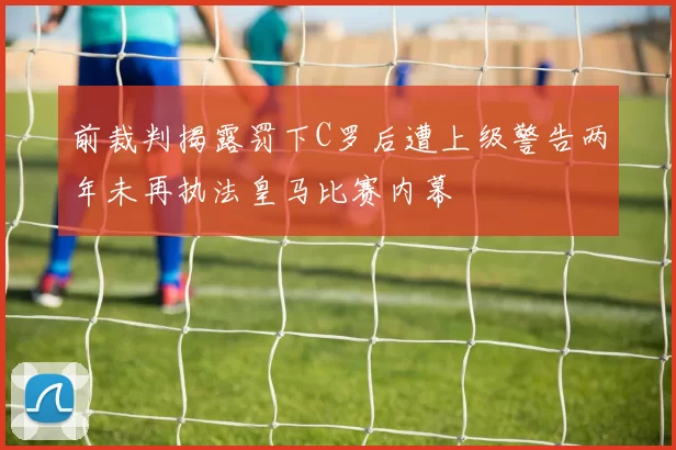 前裁判揭露罚下C罗后遭上级警告两年未再执法皇马比赛内幕