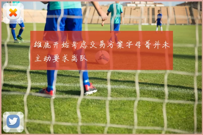 雄鹿开始考虑交易方案字母哥并未主动要求离队