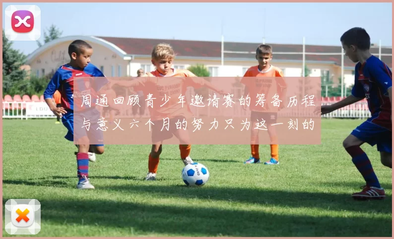周通回顾青少年邀请赛的筹备历程与意义六个月的努力只为这一刻的精彩