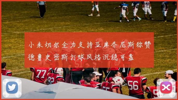 小米切尔全力支持亚库乔尼斯称赞德鲁史密斯打球风格沉稳可靠