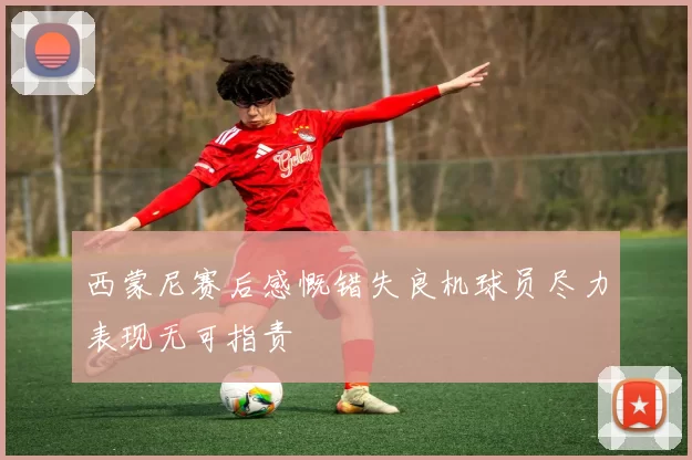 西蒙尼赛后感慨错失良机球员尽力表现无可指责