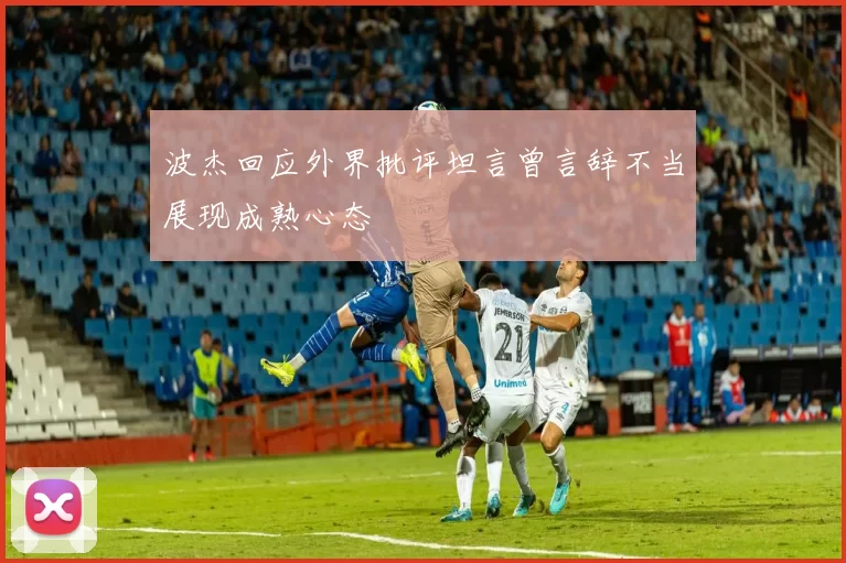波杰回应外界批评坦言曾言辞不当展现成熟心态