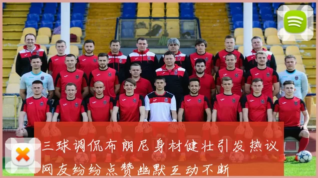 三球调侃布朗尼身材健壮引发热议网友纷纷点赞幽默互动不断