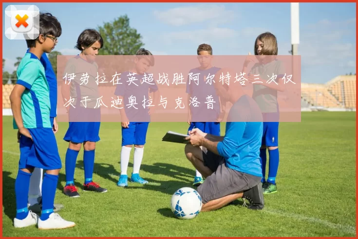 伊劳拉在英超战胜阿尔特塔三次仅次于瓜迪奥拉与克洛普
