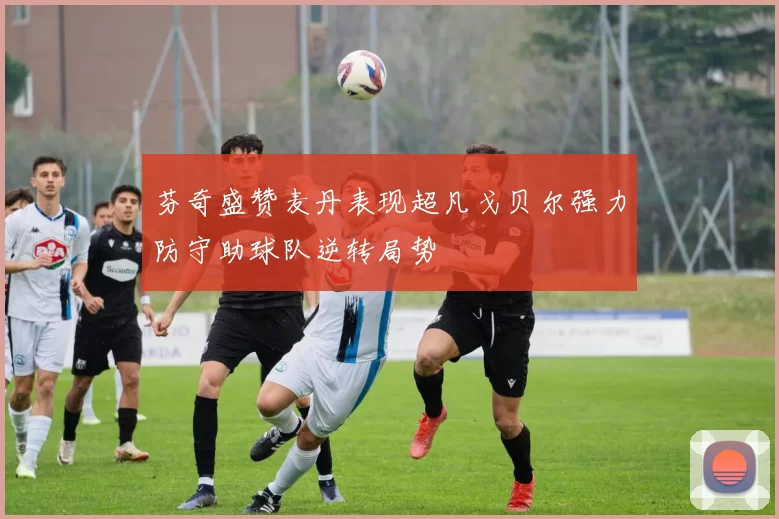 芬奇盛赞麦丹表现超凡戈贝尔强力防守助球队逆转局势