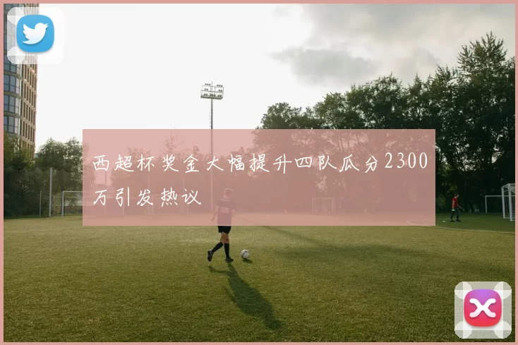 西超杯奖金大幅提升四队瓜分2300万引发热议