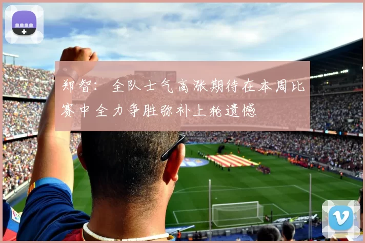 郑智：全队士气高涨期待在本周比赛中全力争胜弥补上轮遗憾