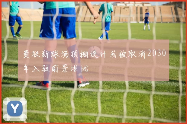 曼联新球场顶棚设计或被取消2030年入驻前景堪忧
