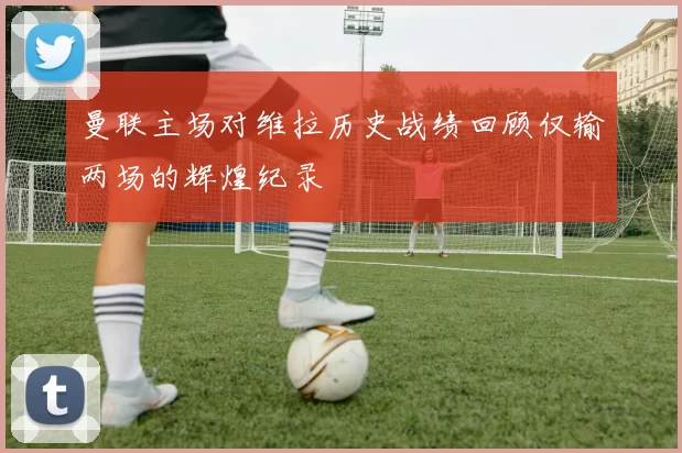 曼联主场对维拉历史战绩回顾仅输两场的辉煌纪录