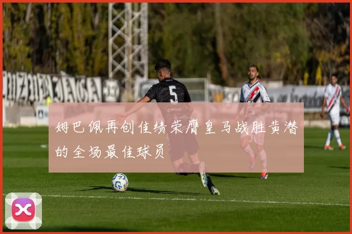 姆巴佩再创佳绩荣膺皇马战胜黄潜的全场最佳球员