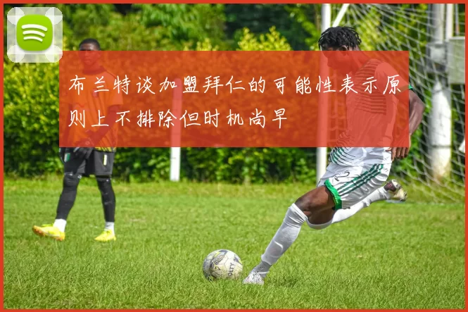 布兰特谈加盟拜仁的可能性表示原则上不排除但时机尚早