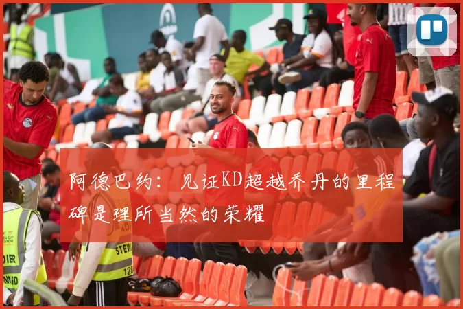阿德巴约：见证KD超越乔丹的里程碑是理所当然的荣耀