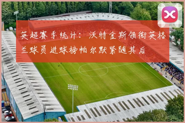 英超赛季统计：沃特金斯领衔英格兰球员进球榜帕尔默紧随其后
