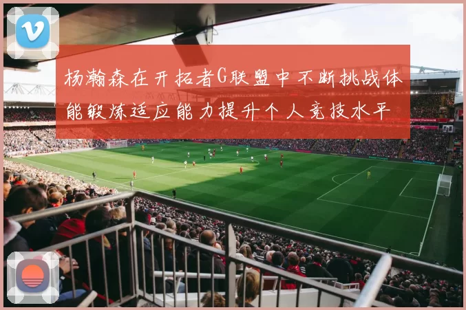 杨瀚森在开拓者G联盟中不断挑战体能锻炼适应能力提升个人竞技水平