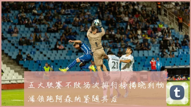 五大联赛不败场次排行榜揭晓利物浦领跑阿森纳紧随其后