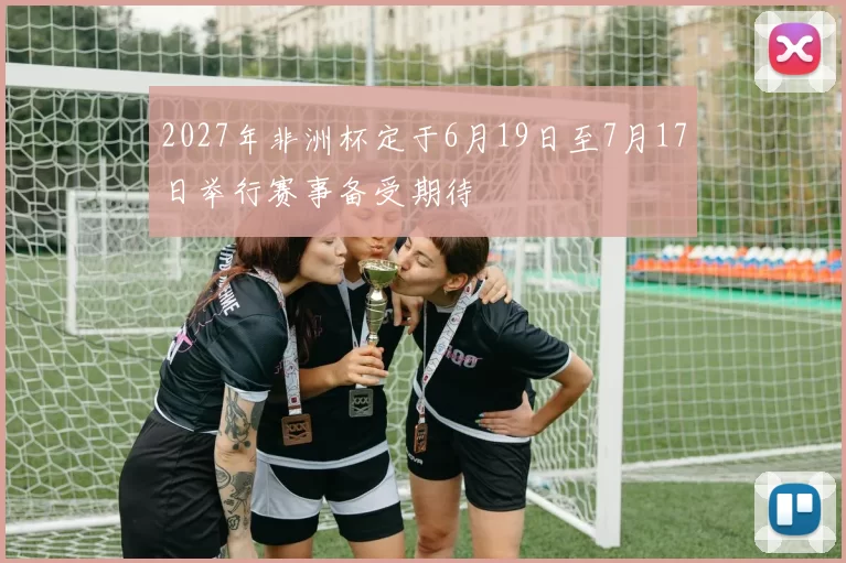 2027年非洲杯定于6月19日至7月17日举行赛事备受期待