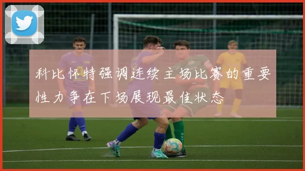 科比怀特强调连续主场比赛的重要性力争在下场展现最佳状态