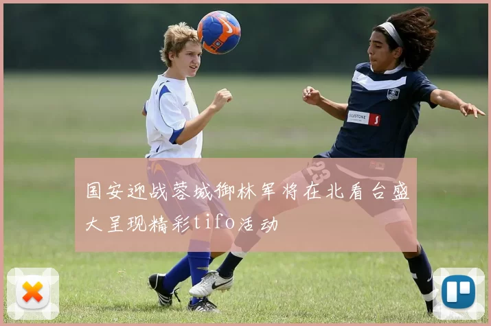 国安迎战蓉城御林军将在北看台盛大呈现精彩tifo活动
