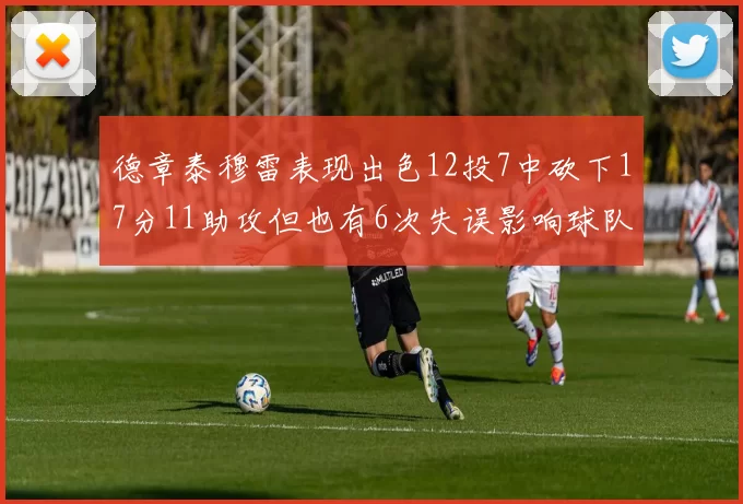 德章泰穆雷表现出色12投7中砍下17分11助攻但也有6次失误影响球队表现