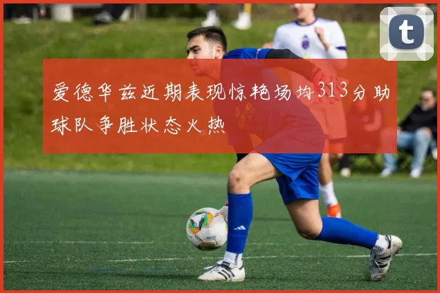 爱德华兹近期表现惊艳场均313分助球队争胜状态火热