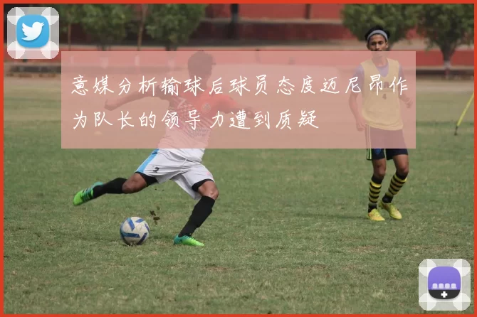 意媒分析输球后球员态度迈尼昂作为队长的领导力遭到质疑