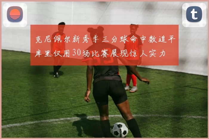克尼佩尔新秀季三分球命中数追平库里仅用30场比赛展现惊人实力